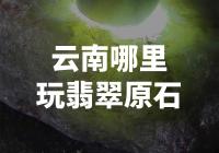 云南翡翠原石游玩推荐-寻找绿宝石的乐园